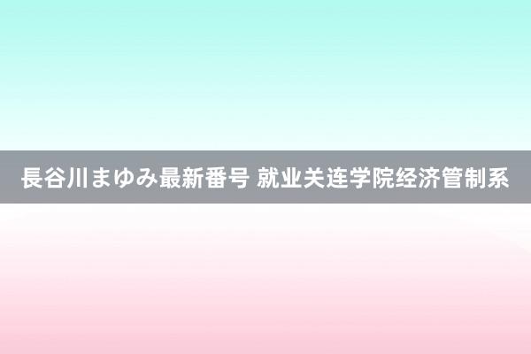 長谷川まゆみ最新番号 就业关连学院经济管制系