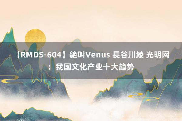 【RMDS-604】絶叫Venus 長谷川綾 光明网：我国文化产业十大趋势