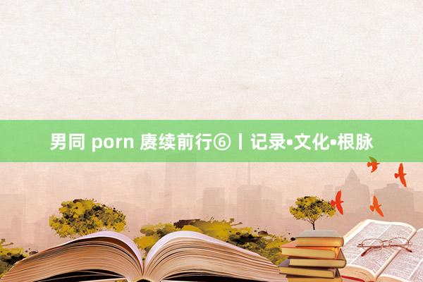 男同 porn 赓续前行⑥丨记录•文化•根脉