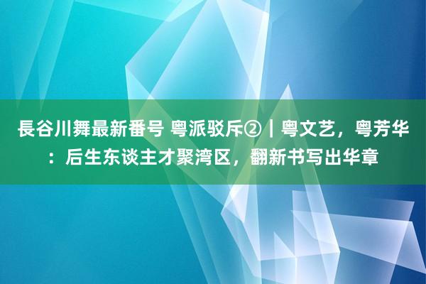 長谷川舞最新番号 粤派驳斥②｜粤文艺，粤芳华：后生东谈主才聚湾区，翻新书写出华章