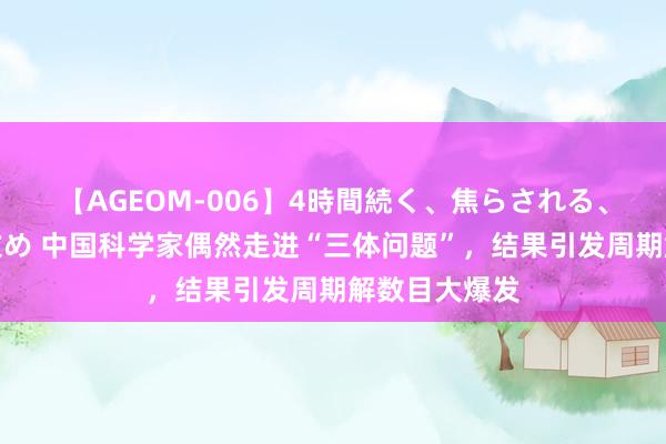 【AGEOM-006】4時間続く、焦らされる、すごい亀頭攻め 中国科学家偶然走进“三体问题”，结果引发周期解数目大爆发