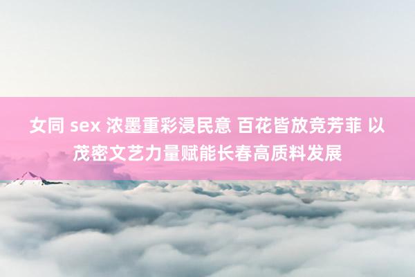 女同 sex 浓墨重彩浸民意 百花皆放竞芳菲 以茂密文艺力量赋能长春高质料发展