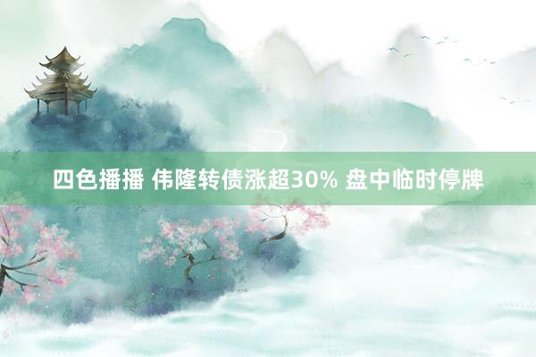 四色播播 伟隆转债涨超30% 盘中临时停牌