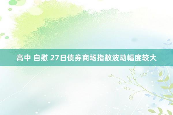 高中 自慰 27日债券商场指数波动幅度较大