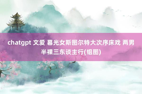 chatgpt 文爱 暮光女斯图尔特大次序床戏 两男半裸三东谈主行(组图)