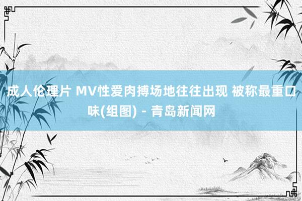 成人伦理片 MV性爱肉搏场地往往出现 被称最重口味(组图)－青岛新闻网