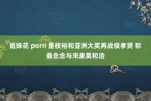 姐妹花 porn 是枝裕和亚洲大奖再战侯孝贤 称最念念与宋康昊和洽