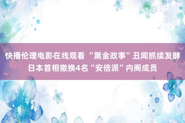 快播伦理电影在线观看 “黑金政事”丑闻抓续发酵　日本首相撤换4名“安倍派”内阁成员