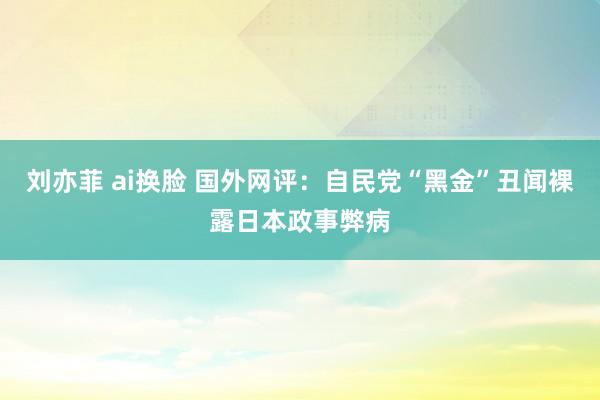 刘亦菲 ai换脸 国外网评：自民党“黑金”丑闻裸露日本政事弊病