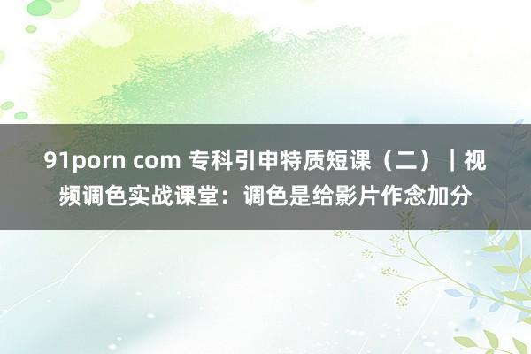 91porn com 专科引申特质短课（二）｜视频调色实战课堂：调色是给影片作念加分