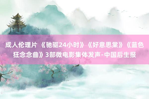 成人伦理片 《驰驱24小时》《好意思棠》《蓝色狂念念曲》3部微电影集体发声-中国后生报