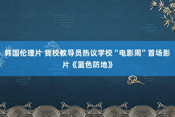 韩国伦理片 我校教导员热议学校“电影周”首场影片《蓝色防地》