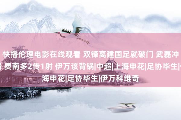 快播伦理电影在线观看 双锋离建国足就破门 武磊冲破场上僵局 费南多2传1射 伊万该背锅|中超|上海申花|足协毕生|伊万科维奇