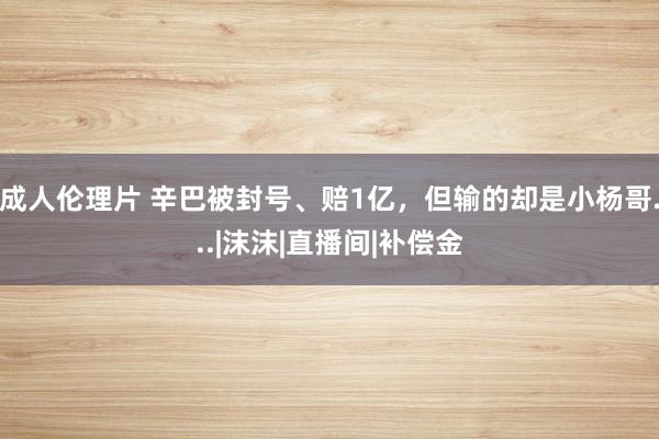 成人伦理片 辛巴被封号、赔1亿，但输的却是小杨哥...|沫沫|直播间|补偿金