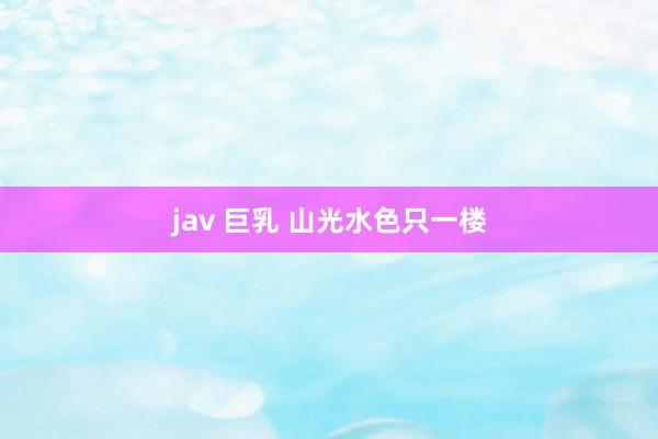 jav 巨乳 山光水色只一楼