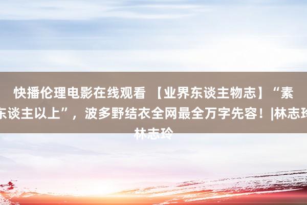 快播伦理电影在线观看 【业界东谈主物志】“素东谈主以上”，波多野结衣全网最全万字先容！|林志玲