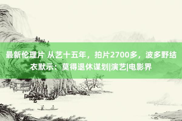 最新伦理片 从艺十五年，拍片2700多，波多野结衣默示：莫得退休谋划|演艺|电影界