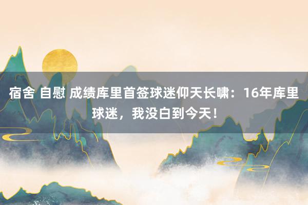 宿舍 自慰 成绩库里首签球迷仰天长啸：16年库里球迷，我没白到今天！