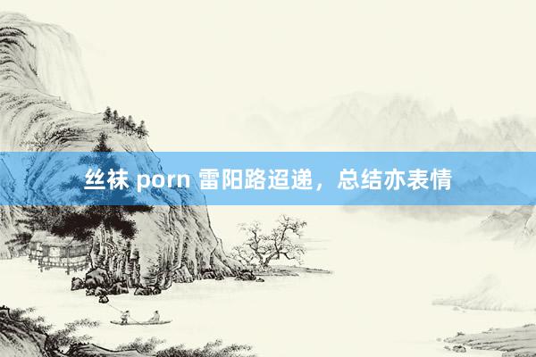 丝袜 porn 雷阳路迢递，总结亦表情