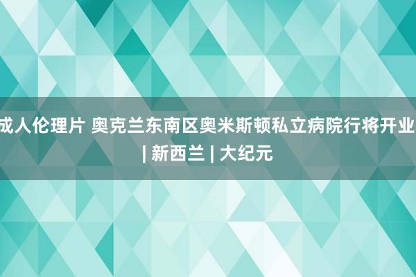 成人伦理片 奥克兰东南区奥米斯顿私立病院行将开业 | 新西兰 | 大纪元