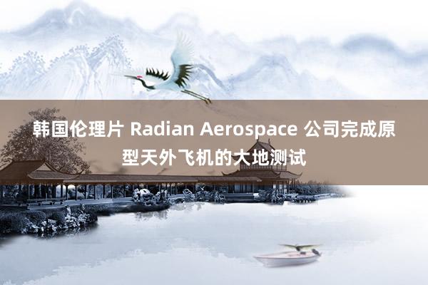 韩国伦理片 Radian Aerospace 公司完成原型天外飞机的大地测试