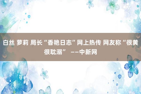 白丝 萝莉 局长“香艳日志”网上热传 网友称“很黄很耽溺”  ——中新网