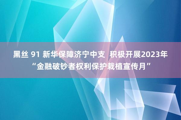 黑丝 91 新华保障济宁中支  积极开展2023年“金融破钞者权利保护栽植宣传月”