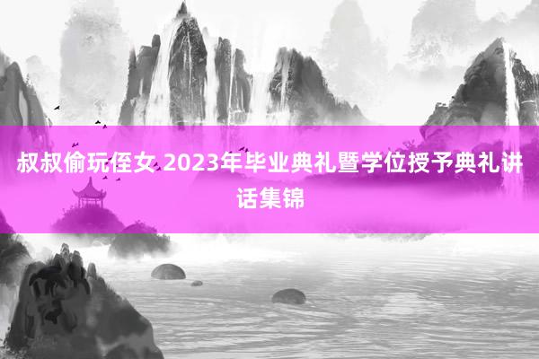 叔叔偷玩侄女 2023年毕业典礼暨学位授予典礼讲话集锦