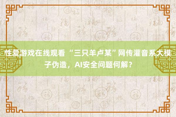 性爱游戏在线观看 “三只羊卢某”网传灌音系大模子伪造，AI安全问题何解？