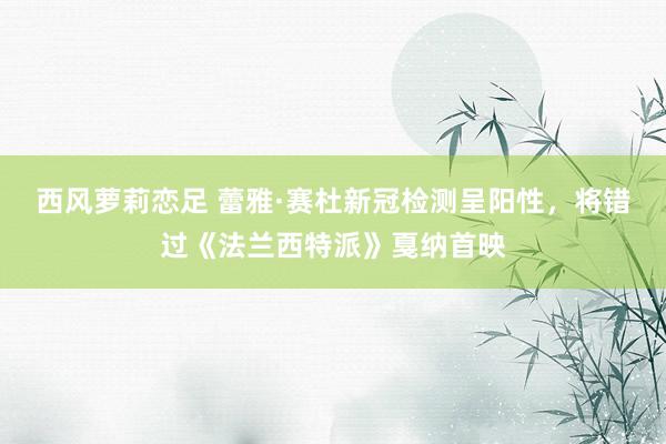 西风萝莉恋足 蕾雅·赛杜新冠检测呈阳性，将错过《法兰西特派》戛纳首映