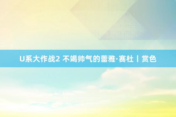 U系大作战2 不竭帅气的蕾雅·赛杜丨赏色