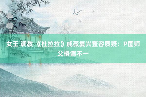 女王 调教 《杜拉拉》戚薇复兴整容质疑：P图师父格调不一