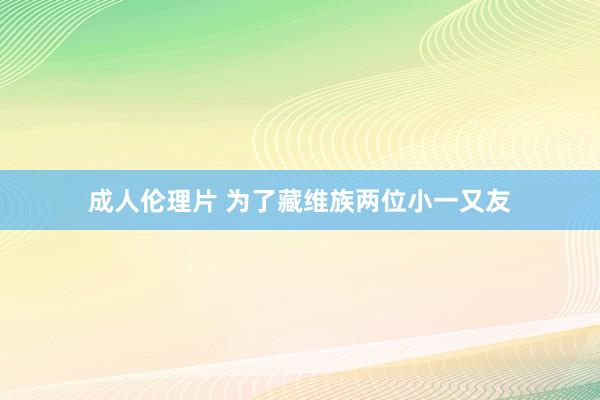 成人伦理片 为了藏维族两位小一又友