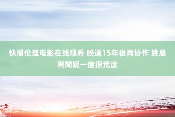 快播伦理电影在线观看 睽違15年後再协作 姚晨與閆妮一度很荒废