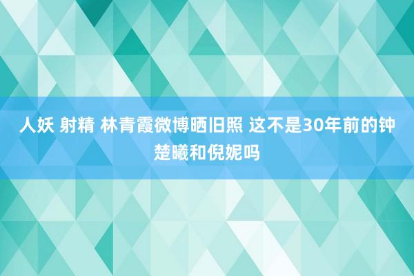 人妖 射精 林青霞微博晒旧照 这不是30年前的钟楚曦和倪妮吗