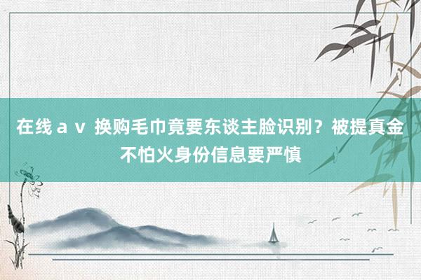 在线ａｖ 换购毛巾竟要东谈主脸识别？被提真金不怕火身份信息要严慎