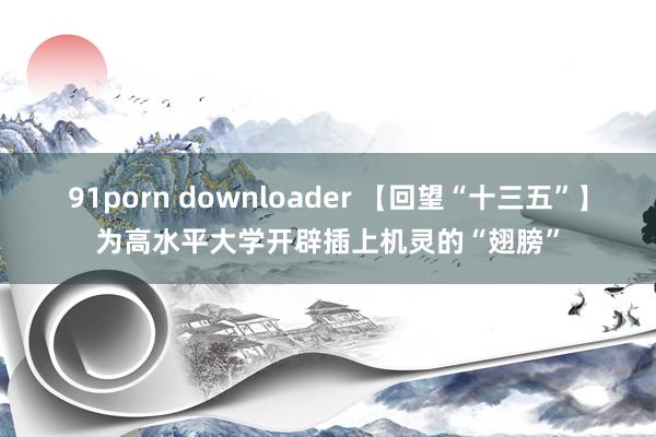 91porn downloader 【回望“十三五”】为高水平大学开辟插上机灵的“翅膀”