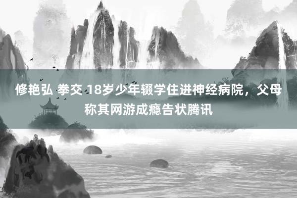 修艳弘 拳交 18岁少年辍学住进神经病院，父母称其网游成瘾告状腾讯