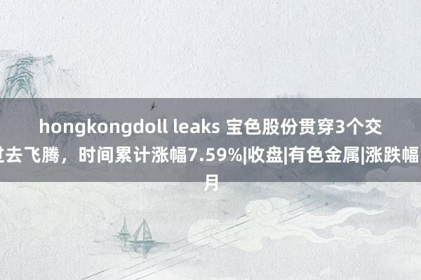 hongkongdoll leaks 宝色股份贯穿3个交过去飞腾，时间累计涨幅7.59%|收盘|有色金属|涨跌幅月