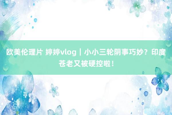 欧美伦理片 婷婷vlog｜小小三轮阴事巧妙？印度苍老又被硬控啦！