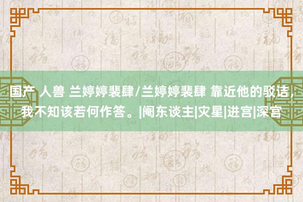 国产 人兽 兰婷婷裴肆/兰婷婷裴肆 靠近他的驳诘，我不知该若何作答。|阉东谈主|灾星|进宫|深宫