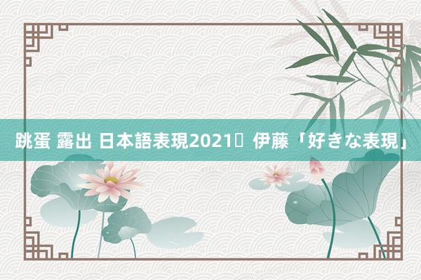 跳蛋 露出 日本語表現2021・伊藤「好きな表現」