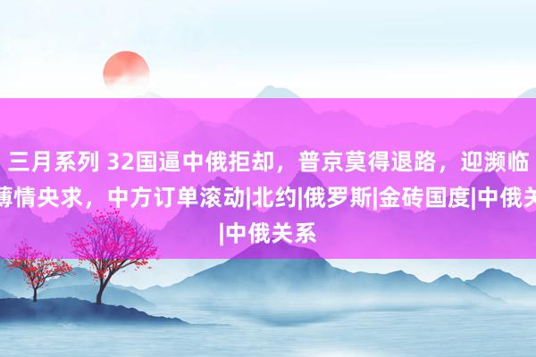 三月系列 32国逼中俄拒却，普京莫得退路，迎濒临华薄情央求，中方订单滚动|北约|俄罗斯|金砖国度|中俄关系