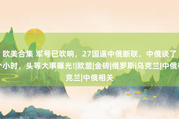 欧美合集 军号已吹响，27国逼中俄断联，中俄谈了一个小时，头等大事曝光!|欧盟|金砖|俄罗斯|乌克兰|中俄相关