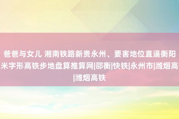 爸爸与女儿 湘南铁路新贵永州、要害地位直逼衡阳？米字形高铁步地盘算推算网|邵衡|快铁|永州市|潍烟高铁