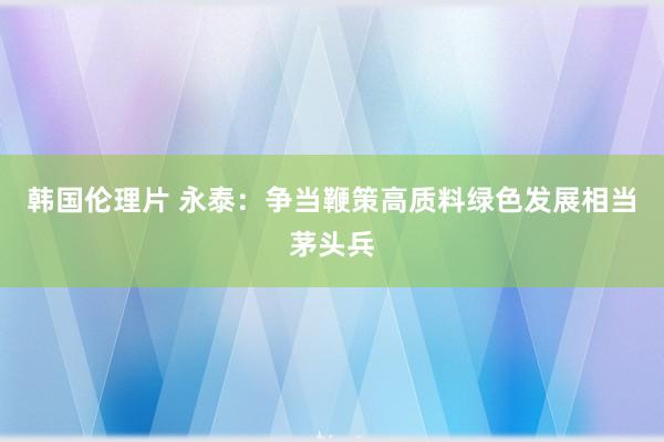 韩国伦理片 永泰：争当鞭策高质料绿色发展相当茅头兵