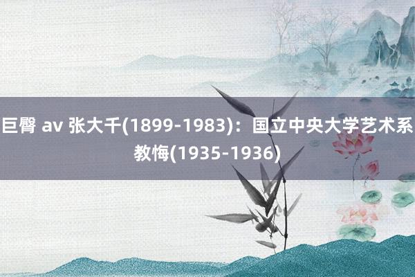 巨臀 av 张大千(1899-1983)：国立中央大学艺术系教悔(1935-1936)