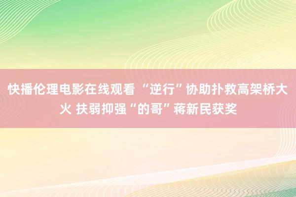 快播伦理电影在线观看 “逆行”协助扑救高架桥大火 扶弱抑强“的哥”蒋新民获奖