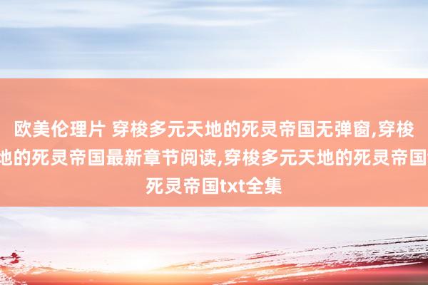 欧美伦理片 穿梭多元天地的死灵帝国无弹窗，穿梭多元天地的死灵帝国最新章节阅读，穿梭多元天地的死灵帝国txt全集