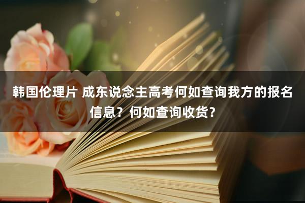 韩国伦理片 成东说念主高考何如查询我方的报名信息？何如查询收货？